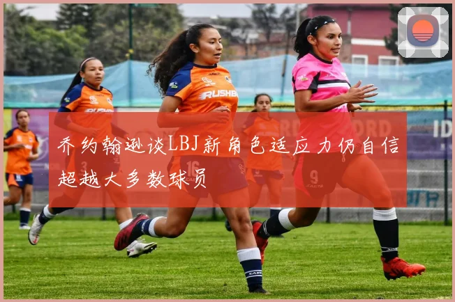 乔约翰逊谈LBJ新角色适应力仍自信超越大多数球员