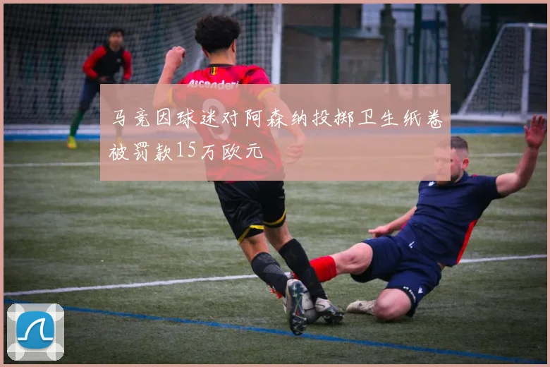 马竞因球迷对阿森纳投掷卫生纸卷被罚款15万欧元