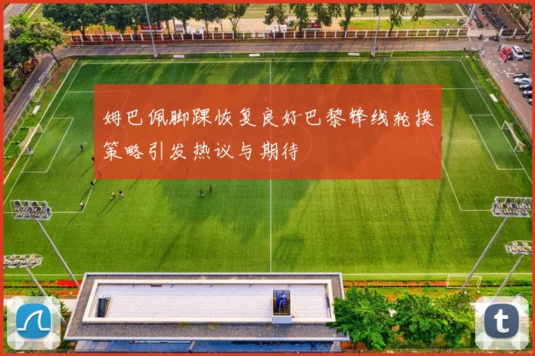 姆巴佩脚踝恢复良好巴黎锋线轮换策略引发热议与期待