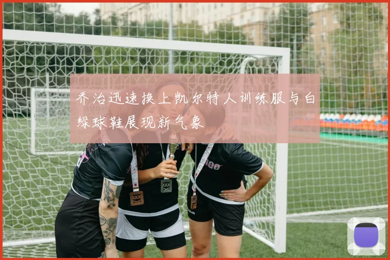 乔治迅速换上凯尔特人训练服与白绿球鞋展现新气象
