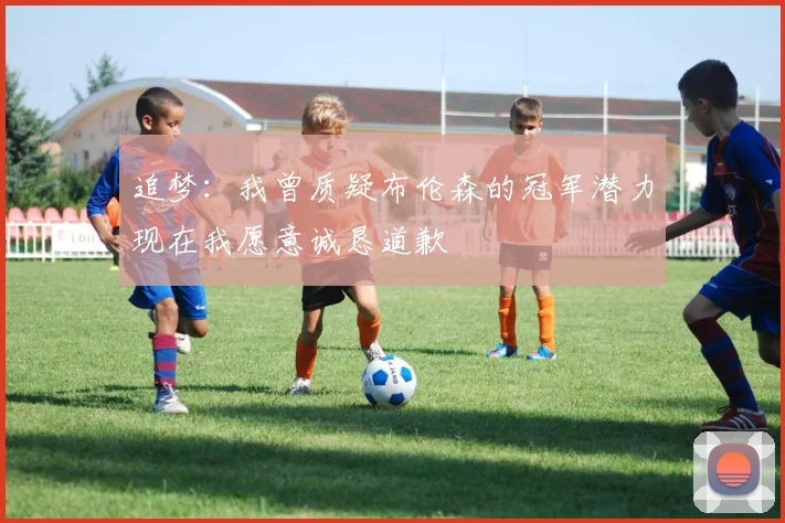 追梦：我曾质疑布伦森的冠军潜力现在我愿意诚恳道歉