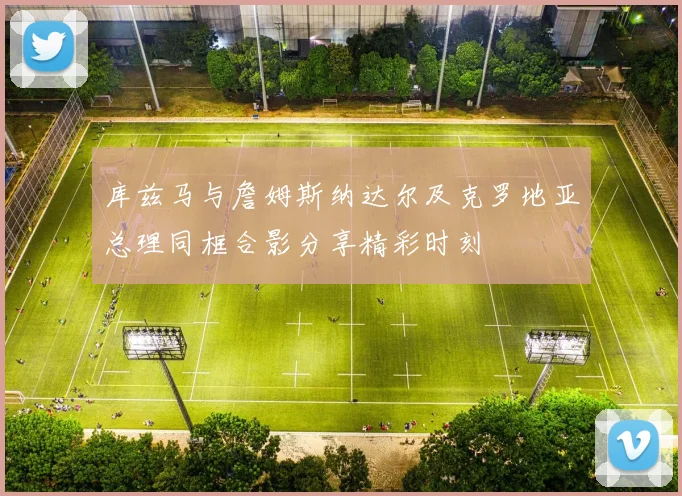 库兹马与詹姆斯纳达尔及克罗地亚总理同框合影分享精彩时刻