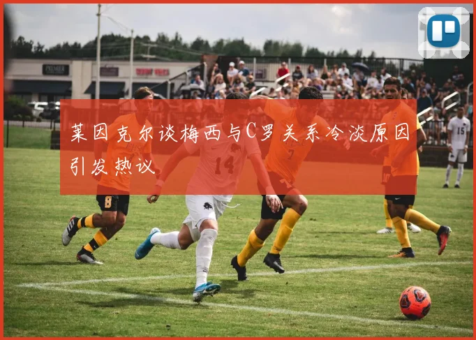 莱因克尔谈梅西与C罗关系冷淡原因引发热议