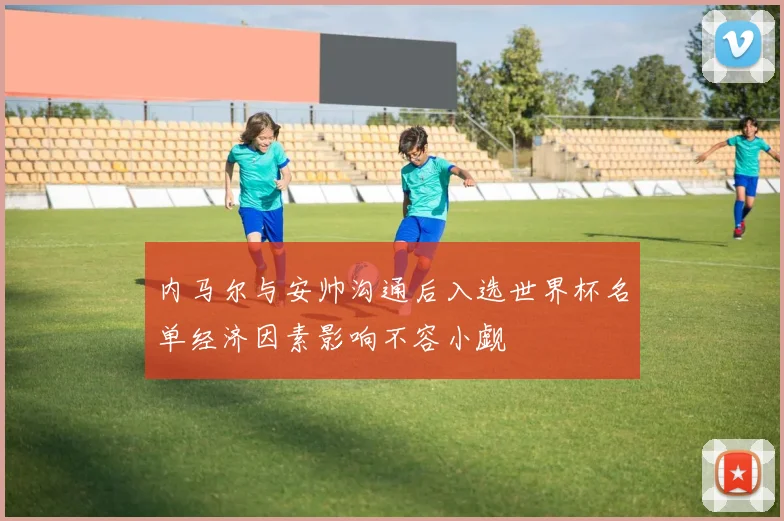 内马尔与安帅沟通后入选世界杯名单经济因素影响不容小觑