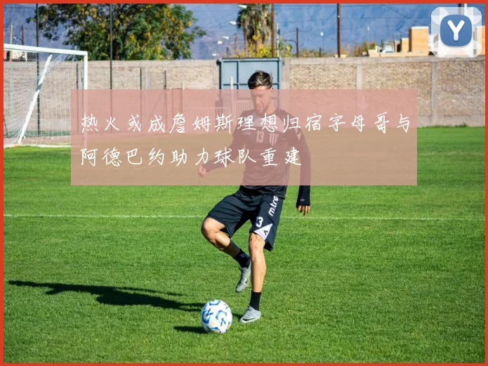 热火或成詹姆斯理想归宿字母哥与阿德巴约助力球队重建