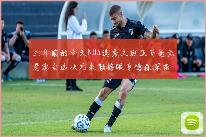 三年前的今天NBA选秀文班亚马毫无悬念当选状元米勒榜眼亨德森探花成就传奇时刻