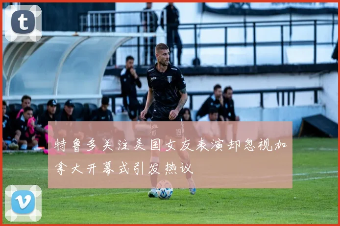 特鲁多关注美国女友表演却忽视加拿大开幕式引发热议