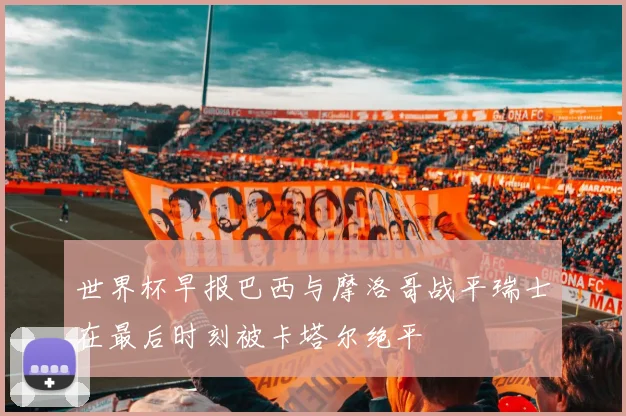 世界杯早报巴西与摩洛哥战平瑞士在最后时刻被卡塔尔绝平