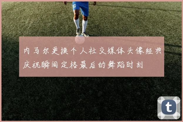 内马尔更换个人社交媒体头像经典庆祝瞬间定格最后的舞蹈时刻