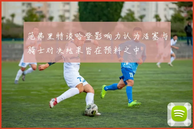 范弗里特谈哈登影响力认为活塞与骑士对决结果皆在预料之中