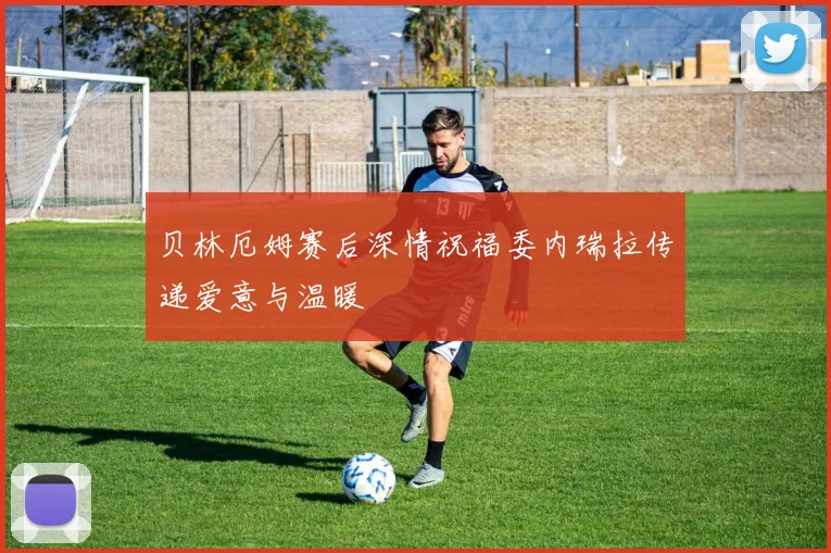 贝林厄姆赛后深情祝福委内瑞拉传递爱意与温暖