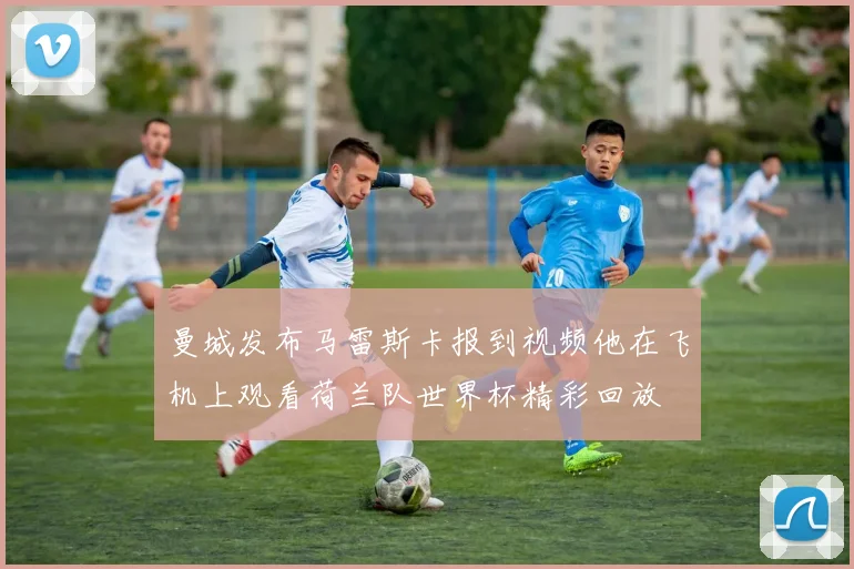 曼城发布马雷斯卡报到视频他在飞机上观看荷兰队世界杯精彩回放