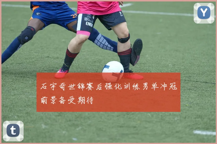 石宇奇世锦赛后强化训练男单冲冠前景备受期待