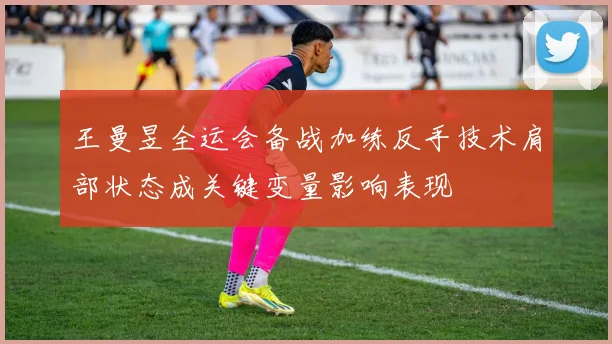 王曼昱全运会备战加练反手技术肩部状态成关键变量影响表现