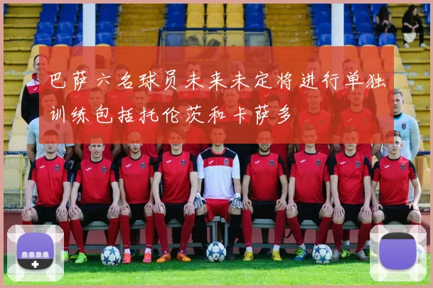巴萨六名球员未来未定将进行单独训练包括托伦茨和卡萨多
